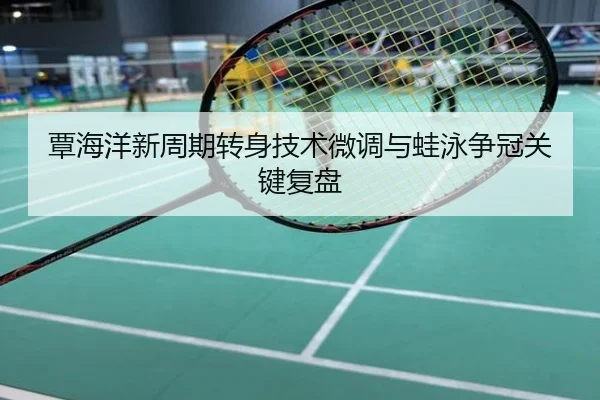 覃海洋新周期转身技术微调与蛙泳争冠关键复盘