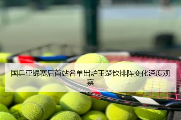 国乒亚锦赛后首站名单出炉王楚钦排阵变化深度观察